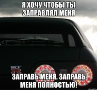 Я хочу чтобы ты заправлял меня Заправь меня. Заправь меня полностью!