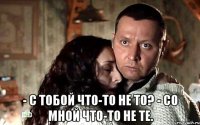  - С тобой что-то не то? - Со мной что-то не те.