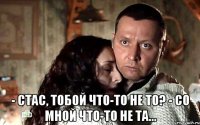  - Стас, тобой что-то не то? - Со мной что-то не та...