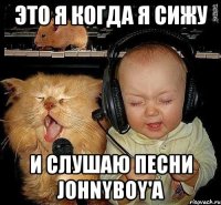 это я когда я сижу и слушаю песни johnyboy'a