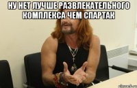 Ну нет лучше развлекательного комплекса чем спартак 