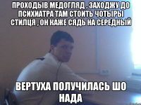 проходыв медогляд , заходжу до психиатра там стоить чотыры стилця , он каже сядь на середный вертуха получилась шо НАДА