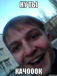НУ ТЫ КАЧОООК