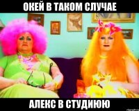 окей в таком случае алекс в студиюю