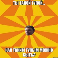 Ты такой тупой... Как таким тупым можно быть?