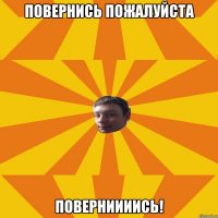 Повернись пожалуйста ПОВЕРНИИИИСЬ!