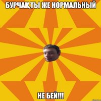 Бурчак,ты же нормальный НЕ БЕЙ!!!