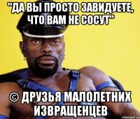 "Да вы просто завидуете, что вам не сосут" © друзья малолетних извращенцев