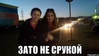  зато не срукой