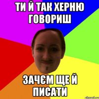 ти й так херню говориш зачєм ще й писати