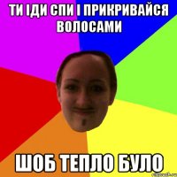 ти іди спи і прикривайся волосами шоб тепло було