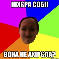 ніхєра собі! вона не ахірєла?
