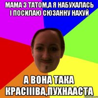 мама з татом,а я набухалась і посилаю Сюзанну нахуй а вона така красіііва,пухнааста