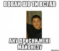 ВОВАН ШО ТИ ВСТАВ АНУ ДРИСНИ МЕНІ МАЙОНЕЗУ