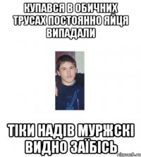 купався в обичних трусах постоянно яйця випадали тіки надів муржскі видно заїбісь