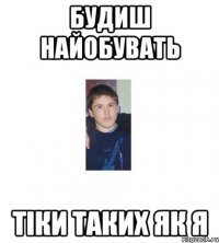 БУДИШ НАЙОБУВАТЬ ТІКИ ТАКИХ ЯК Я