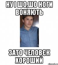 НУ І ШО,ШО НОГИ ВОНЯЮТЬ ЗАТО ЧЕЛОВЄК ХОРОШИЙ