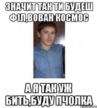 ЗНАЧИТ ТАК ТИ БУДЕШ ФІЛ,ВОВАН КОСМОС А Я ТАК УЖ БИТЬ,БУДУ ПЧОЛКА