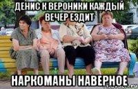 Денис к Вероники каждый вечер ездит Наркоманы наверное