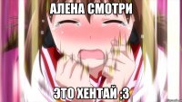 Алена смотри Это хентай ;3