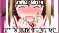 Алёна смотри там коля музыку слушает