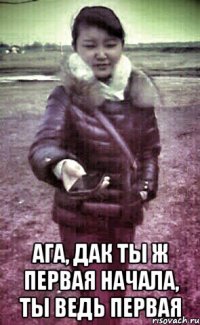  Ага, дак ты ж первая начала, ты ведь первая