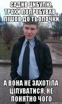 Садив цибулю, трохи попробував , пішов до тъолочки а вона не захотіла цілуватися, не понятно чого