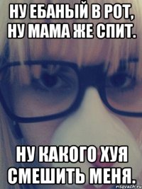 Ну ебаный в рот, ну мама же спит. Ну какого хуя смешить меня.