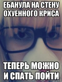 Ебанула на стену охуенного Криса Теперь можно и спать пойти