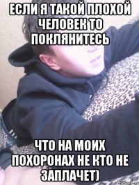 ЕСЛИ Я ТАКОЙ ПЛОХОЙ ЧЕЛОВЕК ТО ПОКЛЯНИТЕСЬ ЧТО НА МОИХ ПОХОРОНАХ НЕ КТО НЕ ЗАПЛАЧЕТ)