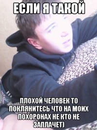 ЕСЛИ Я ТАКОЙ ПЛОХОЙ ЧЕЛОВЕК ТО ПОКЛЯНИТЕСЬ ЧТО НА МОИХ ПОХОРОНАХ НЕ КТО НЕ ЗАПЛАЧЕТ)