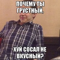 почему ты грустный, хуй сосал не вкусный?