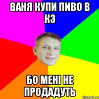 Ваня купи пиво в КЗ бо мені не продадуть