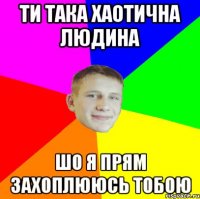 ти така хаотична людина шо я прям захоплююсь тобою
