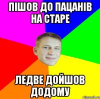 пішов до пацанів на старе ледве дойшов додому