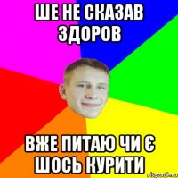 ше не сказав здоров вже питаю чи є шось курити