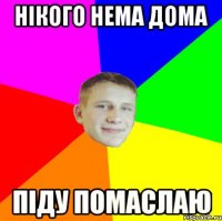 нікого нема дома піду помаслаю