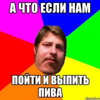 А что если нам пойти и выпить пива