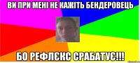 Ви при мені не кажіть бендеровець бо рефлєкс срабатує!!!