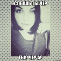 Слышь ты че? ты? че? а?