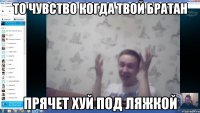 То чувство когда твой братан прячет хуй под ляжкой