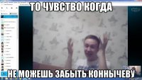 То чувство когда не можешь забыть коннычеву