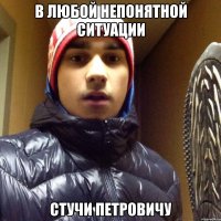 В ЛЮБОЙ НЕПОНЯТНОЙ СИТУАЦИИ СТУЧИ ПЕТРОВИЧУ