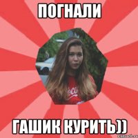 погнали гашик курить))