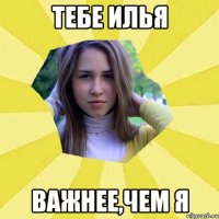 Тебе Илья Важнее,чем я