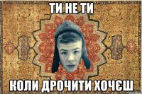 Ти не ти коли дрочити хочєш