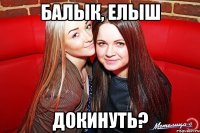БАЛЫК, ЕЛЫШ ДОКИНУТЬ?