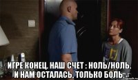  Игре конец. Наш счет : ноль/ноль. И нам осталась, только боль.