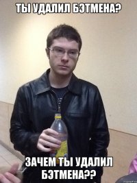 Ты удалил бэтмена? Зачем ты удалил бэтмена??