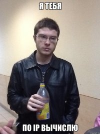 Я тебя По IP вычислю